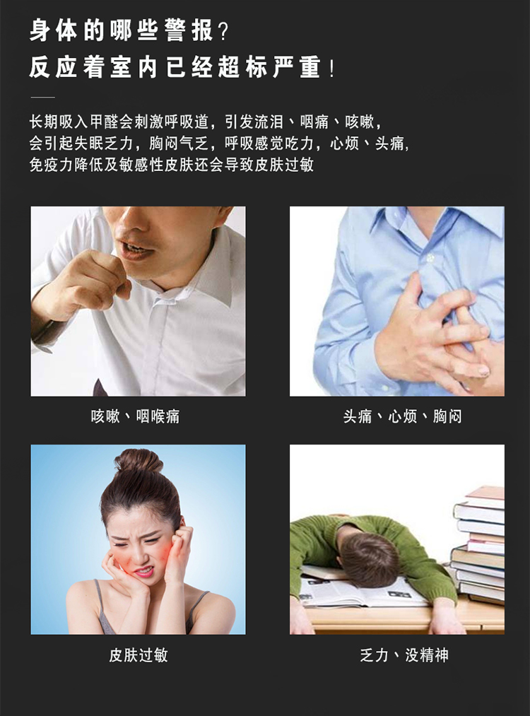 長期吸入甲醛會刺激呼吸道，引發(fā)流淚、咽痛、咳嗽，會引起失眠乏力，胸悶氣乏，呼吸感覺吃力，心煩、頭痛  免疫力降低及敏感性皮膚還會導(dǎo)致皮膚過敏