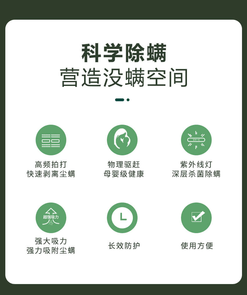 科學(xué)除螨，營造沒螨空間，高頻拍打，快速剝離塵螨，物理驅(qū)趕，母嬰級(jí)健康，紫外線燈深層殺菌除螨，強(qiáng)大吸力強(qiáng)力吸附塵螨，長效防護(hù)，使用方便