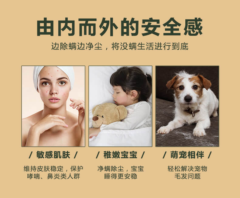 由內(nèi)而外的安全感，邊除螨邊凈塵，將沒螨生活進(jìn)行到底，敏感肌膚，維持皮膚穩(wěn)定，保護(hù)哮喘，鼻炎類人群，稚嫩寶寶，凈螨除塵，寶寶睡的更安穩(wěn)，萌寵相伴，輕松解決寵物毛發(fā)問題