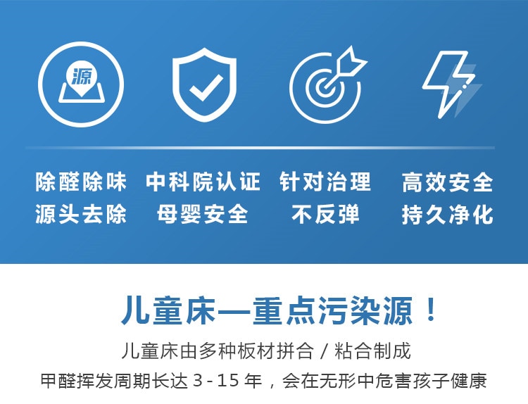 除醛除味，源頭去除，中科院認(rèn)證，母嬰安全，針對治理不反彈，高效安全持久凈化，兒童床重點(diǎn)污染源，兒童床有多種板材拼合制成，甲醛周期長達(dá)15年，會在無形中危害孩子健康